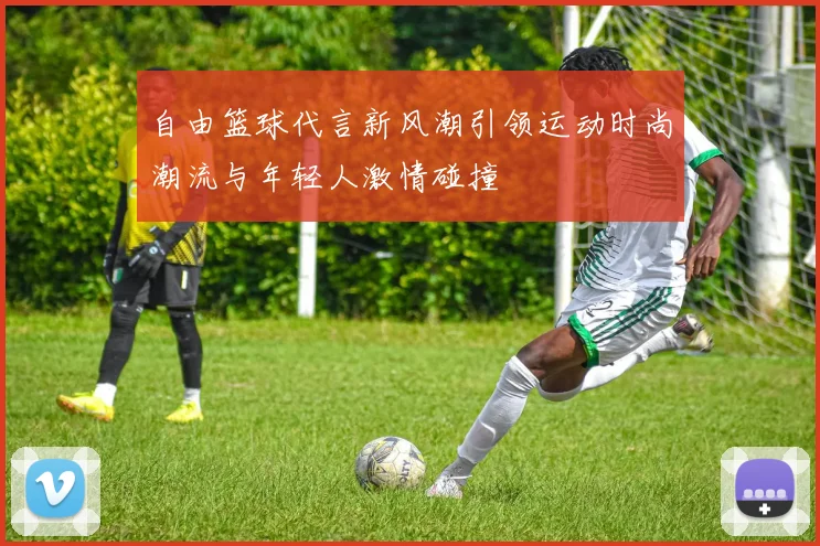 自由篮球代言新风潮引领运动时尚潮流与年轻人激情碰撞