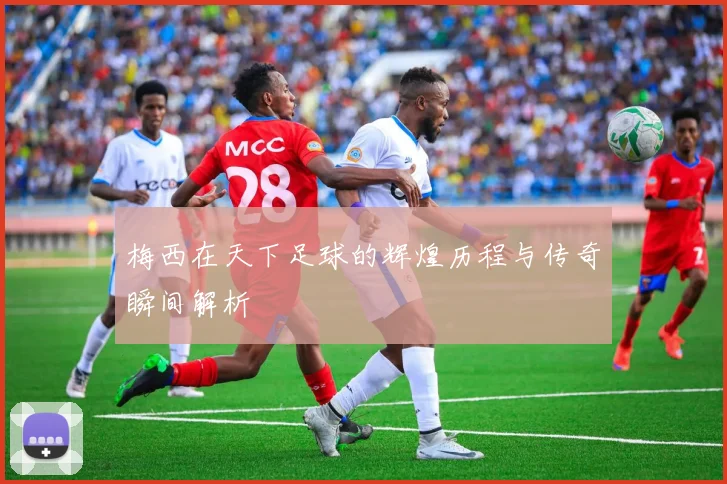 梅西在天下足球的辉煌历程与传奇瞬间解析