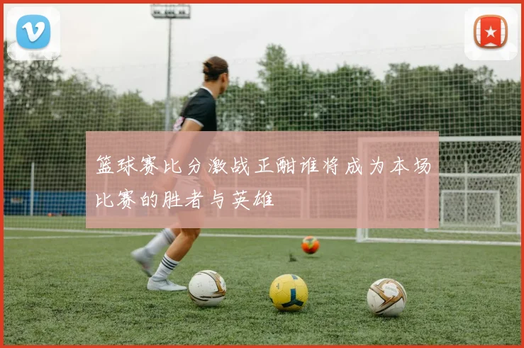 篮球赛比分激战正酣谁将成为本场比赛的胜者与英雄