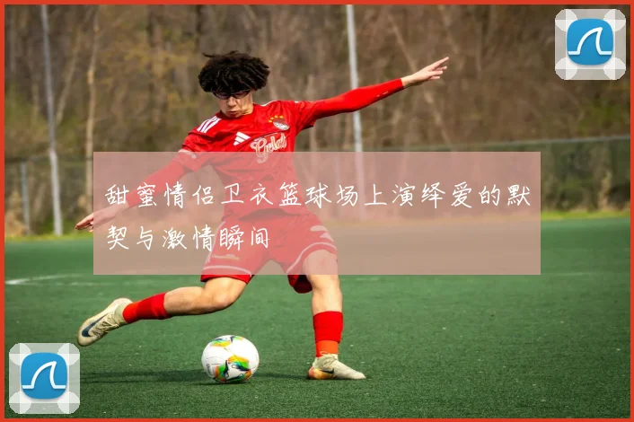 甜蜜情侣卫衣篮球场上演绎爱的默契与激情瞬间